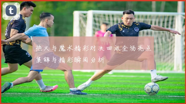 热火与魔术精彩对决回放全场亮点集锦与精彩瞬间分析