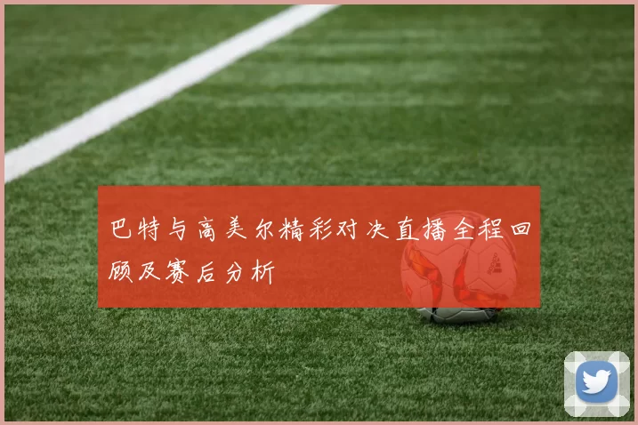 巴特与高美尔精彩对决直播全程回顾及赛后分析