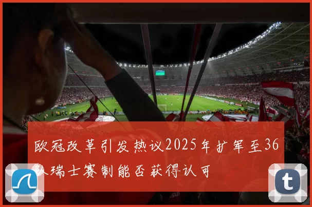 欧冠改革引发热议2025年扩军至36队瑞士赛制能否获得认可