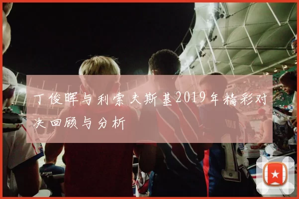丁俊晖与利索夫斯基2019年精彩对决回顾与分析