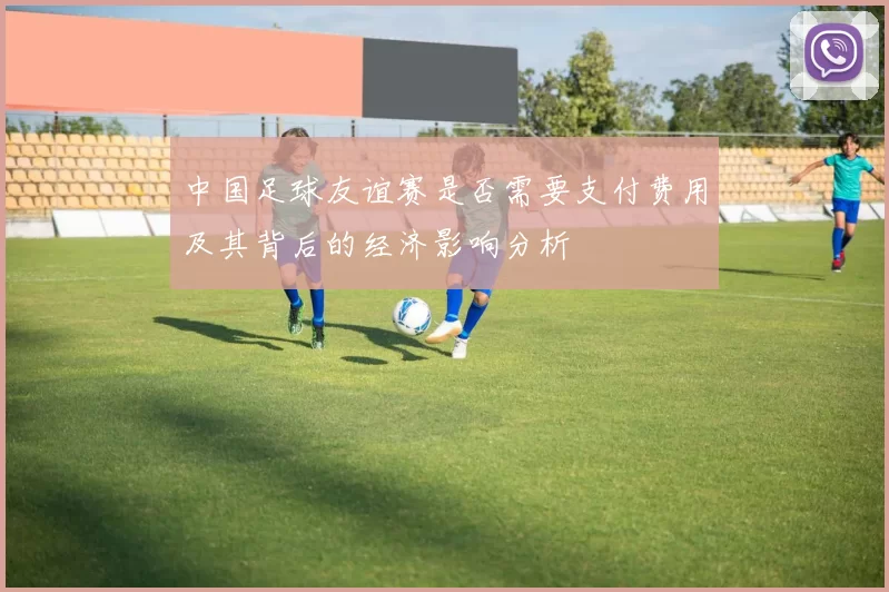 中国足球友谊赛是否需要支付费用及其背后的经济影响分析
