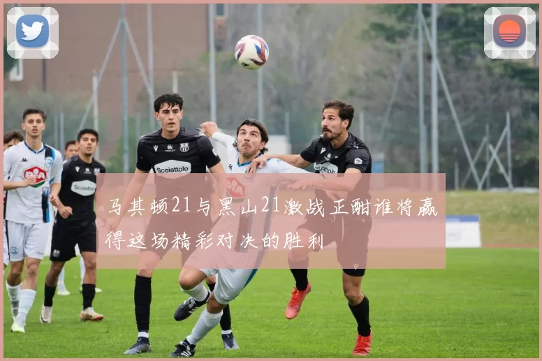 马其顿21与黑山21激战正酣谁将赢得这场精彩对决的胜利