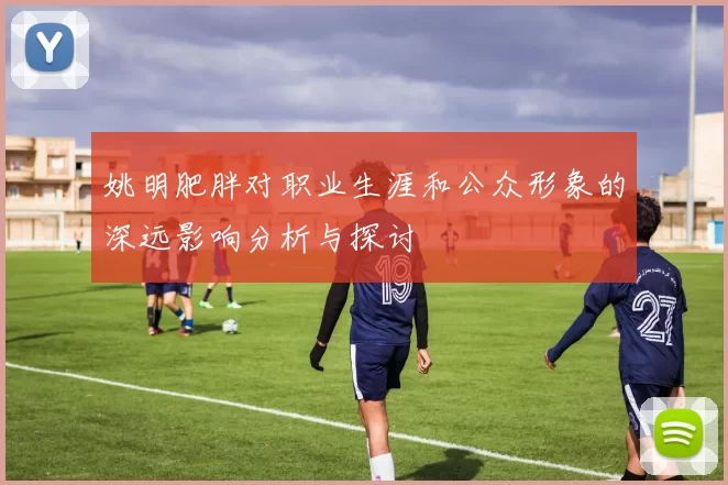 姚明肥胖对职业生涯和公众形象的深远影响分析与探讨