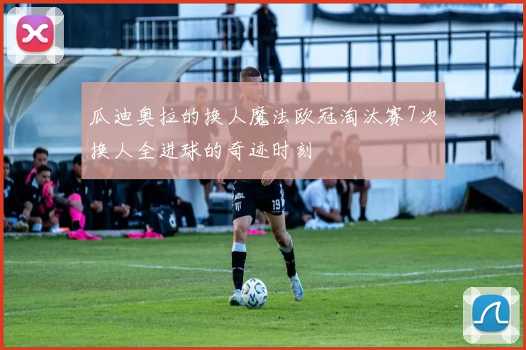 瓜迪奥拉的换人魔法欧冠淘汰赛7次换人全进球的奇迹时刻