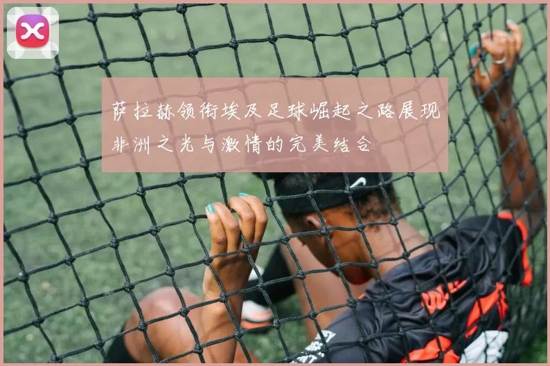 萨拉赫领衔埃及足球崛起之路展现非洲之光与激情的完美结合