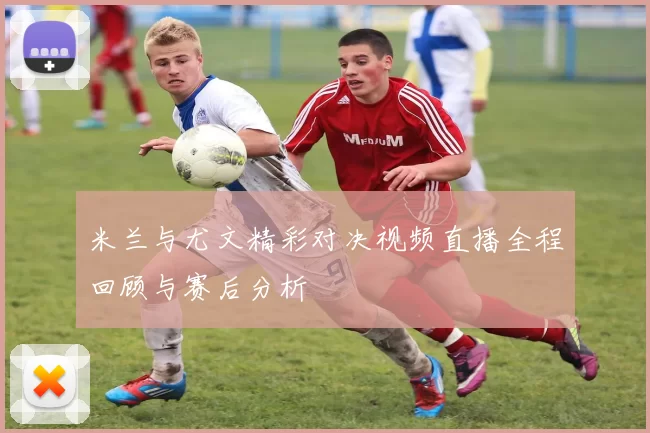 米兰与尤文精彩对决视频直播全程回顾与赛后分析