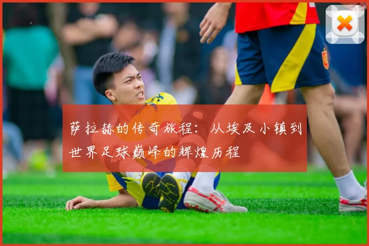 萨拉赫的传奇旅程：从埃及小镇到世界足球巅峰的辉煌历程