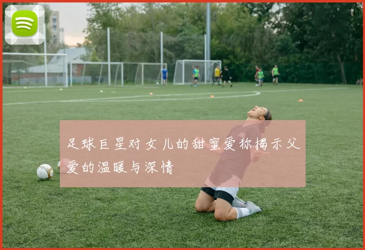足球巨星对女儿的甜蜜爱称揭示父爱的温暖与深情