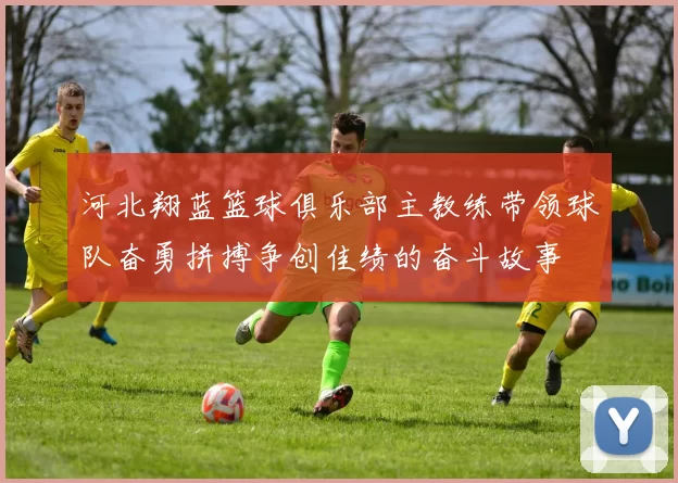 河北翔蓝篮球俱乐部主教练带领球队奋勇拼搏争创佳绩的奋斗故事